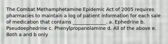 The Combat Methamphetamine Epidemic Act of 2005 requires pharmacies to maintain a log of patient information for each sale of medication that contains ______________. a. Ephedrine b. Pseudoephedrine c. Phenylpropanolamine d. All of the above e. Both a and b only