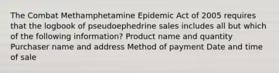 The Combat Methamphetamine Epidemic Act of 2005 requires that the logbook of pseudoephedrine sales includes all but which of the following information? Product name and quantity Purchaser name and address Method of payment Date and time of sale