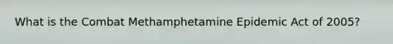 What is the Combat Methamphetamine Epidemic Act of 2005?