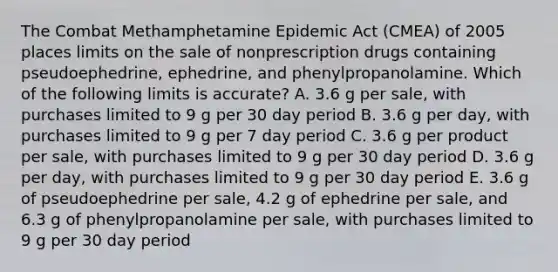 The Combat Methamphetamine Epidemic Act (CMEA) of 2005 places limits on the sale of nonprescription drugs containing pseudoephedrine, ephedrine, and phenylpropanolamine. Which of the following limits is accurate? A. 3.6 g per sale, with purchases limited to 9 g per 30 day period B. 3.6 g per day, with purchases limited to 9 g per 7 day period C. 3.6 g per product per sale, with purchases limited to 9 g per 30 day period D. 3.6 g per day, with purchases limited to 9 g per 30 day period E. 3.6 g of pseudoephedrine per sale, 4.2 g of ephedrine per sale, and 6.3 g of phenylpropanolamine per sale, with purchases limited to 9 g per 30 day period