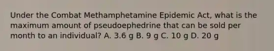 Under the Combat Methamphetamine Epidemic Act, what is the maximum amount of pseudoephedrine that can be sold per month to an individual? A. 3.6 g B. 9 g C. 10 g D. 20 g