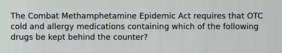 The Combat Methamphetamine Epidemic Act requires that OTC cold and allergy medications containing which of the following drugs be kept behind the counter?