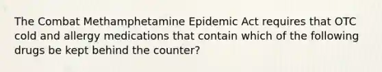 The Combat Methamphetamine Epidemic Act requires that OTC cold and allergy medications that contain which of the following drugs be kept behind the counter?