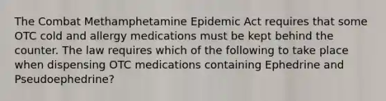 The Combat Methamphetamine Epidemic Act requires that some OTC cold and allergy medications must be kept behind the counter. The law requires which of the following to take place when dispensing OTC medications containing Ephedrine and Pseudoephedrine?