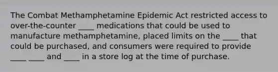 The Combat Methamphetamine Epidemic Act restricted access to over-the-counter ____ medications that could be used to manufacture methamphetamine, placed limits on the ____ that could be purchased, and consumers were required to provide ____ ____ and ____ in a store log at the time of purchase.