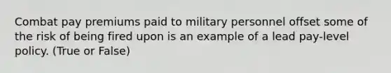 Combat pay premiums paid to military personnel offset some of the risk of being fired upon is an example of a lead pay-level policy. (True or False)