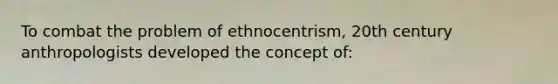 To combat the problem of ethnocentrism, 20th century anthropologists developed the concept of: