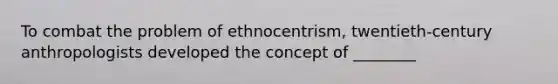 To combat the problem of ethnocentrism, twentieth-century anthropologists developed the concept of ________