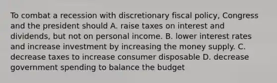 To combat a recession with discretionary <a href='https://www.questionai.com/knowledge/kPTgdbKdvz-fiscal-policy' class='anchor-knowledge'>fiscal policy</a>, Congress and the president should A. raise taxes on interest and dividends, but not on personal income. B. lower interest rates and increase investment by increasing the money supply. C. decrease taxes to increase consumer disposable D. decrease government spending to balance the budget