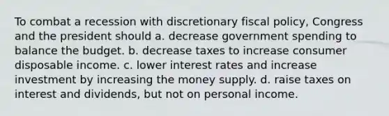 To combat a recession with discretionary <a href='https://www.questionai.com/knowledge/kPTgdbKdvz-fiscal-policy' class='anchor-knowledge'>fiscal policy</a>, Congress and the president should a. decrease government spending to balance the budget. b. decrease taxes to increase consumer disposable income. c. lower interest rates and increase investment by increasing the money supply. d. raise taxes on interest and dividends, but not on personal income.