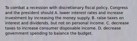 To combat a recession with discretionary fiscal​ policy, Congress and the president should A. lower interest rates and increase investment by increasing the money supply. B. raise taxes on interest and​ dividends, but not on personal income. C. decrease taxes to increase consumer disposable income. D. decrease government spending to balance the budget.