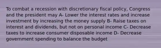 To combat a recession with discretionary <a href='https://www.questionai.com/knowledge/kPTgdbKdvz-fiscal-policy' class='anchor-knowledge'>fiscal policy</a>, Congress and the president may A- Lower the interest rates and increase investment by increasing the money supply B- Raise taxes on interest and dividends, but not on personal income C- Decrease taxes to increase consumer disposable income D- Decrease government spending to balance the budget