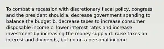 To combat a recession with discretionary fiscal policy, congress and the president should a. decrease government spending to balance the budget b. decrease taxes to increase consumer disposable income c. lower interest rates and increase investment by increasing the money supply d. raise taxes on interest and dividends, but no on a personal income