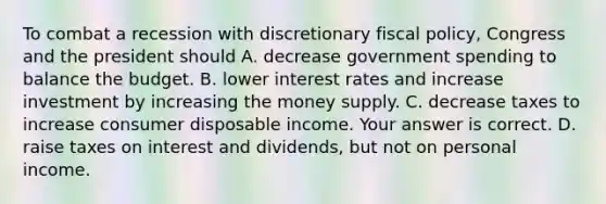 To combat a recession with discretionary fiscal​ policy, Congress and the president should A. decrease government spending to balance the budget. B. lower interest rates and increase investment by increasing the money supply. C. decrease taxes to increase consumer disposable income. Your answer is correct. D. raise taxes on interest and​ dividends, but not on personal income.