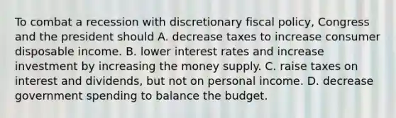 To combat a recession with discretionary fiscal policy, Congress and the president should A. decrease taxes to increase consumer disposable income. B. lower interest rates and increase investment by increasing the money supply. C. raise taxes on interest and dividends, but not on personal income. D. decrease government spending to balance the budget.