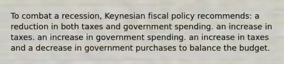 To combat a recession, Keynesian fiscal policy recommends: a reduction in both taxes and government spending. an increase in taxes. an increase in government spending. an increase in taxes and a decrease in government purchases to balance the budget.