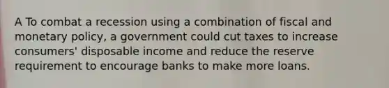 A To combat a recession using a combination of fiscal and monetary policy, a government could cut taxes to increase consumers' disposable income and reduce the reserve requirement to encourage banks to make more loans.