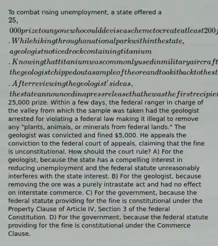 To combat rising unemployment, a state offered a 25,000 prize to anyone who could devise a scheme to create at least 200 jobs within the state and demonstrate its viability. While hiking through a national park within the state, a geologist noticed rock containing titanium. Knowing that titanium was commonly used in military aircraft built within the state and that mining and refining titanium could provide the state with thousands of jobs, the geologist chipped out a sample of the ore and took it back to the state employment division. After reviewing the geologist's ideas, the state announced in a press release that he was the first recipient of the25,000 prize. Within a few days, the federal ranger in charge of the valley from which the sample was taken had the geologist arrested for violating a federal law making it illegal to remove any "plants, animals, or minerals from federal lands." The geologist was convicted and fined 5,000. He appeals the conviction to the federal court of appeals, claiming that the fine is unconstitutional. How should the court rule? A) For the geologist, because the state has a compelling interest in reducing unemployment and the federal statute unreasonably interferes with the state interest. B) For the geologist, because removing the ore was a purely intrastate act and had no effect on interstate commerce. C) For the government, because the federal statute providing for the fine is constitutional under the Property Clause of Article IV, Section 3 of the federal Constitution. D) For the government, because the federal statute providing for the fine is constitutional under the Commerce Clause.