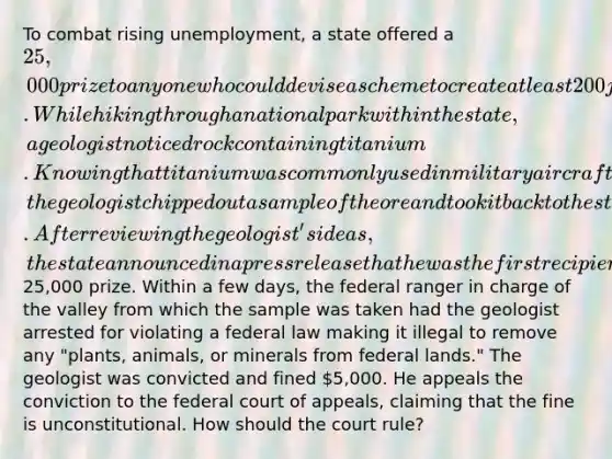 To combat rising unemployment, a state offered a 25,000 prize to anyone who could devise a scheme to create at least 200 jobs within the state and demonstrate its viability. While hiking through a national park within the state, a geologist noticed rock containing titanium. Knowing that titanium was commonly used in military aircraft built within the state and that mining and refining titanium could provide the state with thousands of jobs, the geologist chipped out a sample of the ore and took it back to the state employment division. After reviewing the geologist's ideas, the state announced in a press release that he was the first recipient of the25,000 prize. Within a few days, the federal ranger in charge of the valley from which the sample was taken had the geologist arrested for violating a federal law making it illegal to remove any "plants, animals, or minerals from federal lands." The geologist was convicted and fined 5,000. He appeals the conviction to the federal court of appeals, claiming that the fine is unconstitutional. How should the court rule?