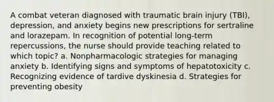 A combat veteran diagnosed with traumatic brain injury (TBI), depression, and anxiety begins new prescriptions for sertraline and lorazepam. In recognition of potential long-term repercussions, the nurse should provide teaching related to which topic? a. Nonpharmacologic strategies for managing anxiety b. Identifying signs and symptoms of hepatotoxicity c. Recognizing evidence of tardive dyskinesia d. Strategies for preventing obesity