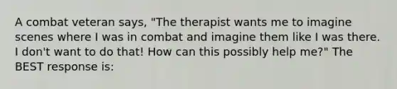 A combat veteran says, "The therapist wants me to imagine scenes where I was in combat and imagine them like I was there. I don't want to do that! How can this possibly help me?" The BEST response is: