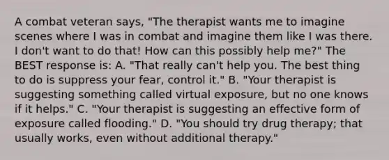 A combat veteran says, "The therapist wants me to imagine scenes where I was in combat and imagine them like I was there. I don't want to do that! How can this possibly help me?" The BEST response is: A. "That really can't help you. The best thing to do is suppress your fear, control it." B. "Your therapist is suggesting something called virtual exposure, but no one knows if it helps." C. "Your therapist is suggesting an effective form of exposure called flooding." D. "You should try drug therapy; that usually works, even without additional therapy."