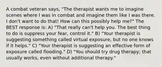 A combat veteran says, "The therapist wants me to imagine scenes where I was in combat and imagine them like I was there. I don't want to do that! How can this possibly help me?" The BEST response is: A) "That really can't help you. The best thing to do is suppress your fear, control it." B) "Your therapist is suggesting something called virtual exposure, but no one knows if it helps." C) "Your therapist is suggesting an effective form of exposure called flooding." D) "You should try drug therapy; that usually works, even without additional therapy."