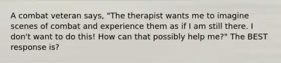 A combat veteran says, "The therapist wants me to imagine scenes of combat and experience them as if I am still there. I don't want to do this! How can that possibly help me?" The BEST response is?