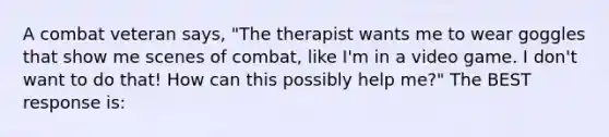 A combat veteran says, "The therapist wants me to wear goggles that show me scenes of combat, like I'm in a video game. I don't want to do that! How can this possibly help me?" The BEST response is: