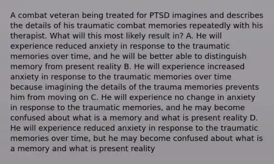 A combat veteran being treated for PTSD imagines and describes the details of his traumatic combat memories repeatedly with his therapist. What will this most likely result in? A. He will experience reduced anxiety in response to the traumatic memories over time, and he will be better able to distinguish memory from present reality B. He will experience increased anxiety in response to the traumatic memories over time because imagining the details of the trauma memories prevents him from moving on C. He will experience no change in anxiety in response to the traumatic memories, and he may become confused about what is a memory and what is present reality D. He will experience reduced anxiety in response to the traumatic memories over time, but he may become confused about what is a memory and what is present reality