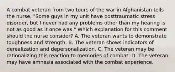 A combat veteran from two tours of the war in Afghanistan tells the nurse, "Some guys in my unit have posttraumatic stress disorder, but I never had any problems other than my hearing is not as good as it once was." Which explanation for this comment should the nurse consider? A. The veteran wants to demonstrate toughness and strength. B. The veteran shows indicators of derealization and depersonalization. C. The veteran may be rationalizing this reaction to memories of combat. D. The veteran may have amnesia associated with the combat experience.