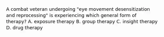 A combat veteran undergoing "eye movement desensitization and reprocessing" is experiencing which general form of therapy? A. exposure therapy B. group therapy C. insight therapy D. drug therapy