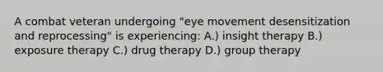 A combat veteran undergoing "eye movement desensitization and reprocessing" is experiencing: A.) insight therapy B.) exposure therapy C.) drug therapy D.) group therapy