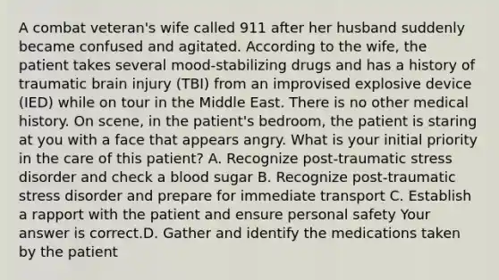 A combat​ veteran's wife called 911 after her husband suddenly became confused and agitated. According to the​ wife, the patient takes several​ mood-stabilizing drugs and has a history of traumatic brain injury​ (TBI) from an improvised explosive device​ (IED) while on tour in the Middle East. There is no other medical history. On​ scene, in the​ patient's bedroom, the patient is staring at you with a face that appears angry. What is your initial priority in the care of this​ patient? A. Recognize​ post-traumatic stress disorder and check a blood sugar B. Recognize​ post-traumatic stress disorder and prepare for immediate transport C. Establish a rapport with the patient and ensure personal safety Your answer is correct.D. Gather and identify the medications taken by the patient