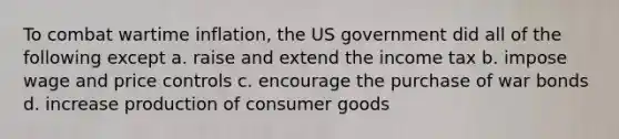 To combat wartime inflation, the US government did all of the following except a. raise and extend the income tax b. impose wage and price controls c. encourage the purchase of war bonds d. increase production of consumer goods