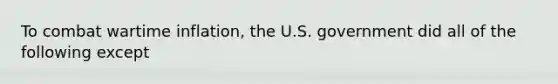 To combat wartime inflation, the U.S. government did all of the following except