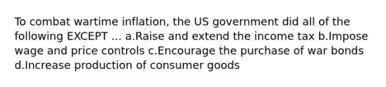 To combat wartime inflation, the US government did all of the following EXCEPT ... a.Raise and extend the income tax b.Impose wage and price controls c.Encourage the purchase of war bonds d.Increase production of consumer goods