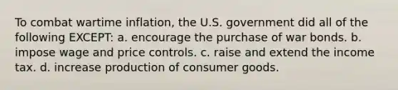 To combat wartime inflation, the U.S. government did all of the following EXCEPT: a. encourage the purchase of war bonds. b. impose wage and price controls. c. raise and extend the income tax. d. increase production of consumer goods.