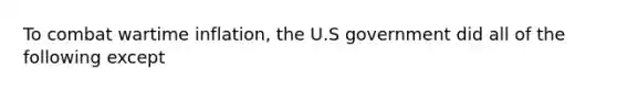 To combat wartime inflation, the U.S government did all of the following except