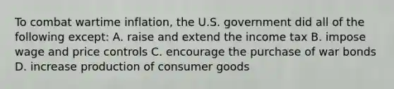 To combat wartime inflation, the U.S. government did all of the following except: A. raise and extend the income tax B. impose wage and price controls C. encourage the purchase of war bonds D. increase production of consumer goods