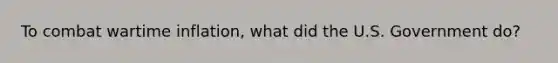 To combat wartime inflation, what did the U.S. Government do?