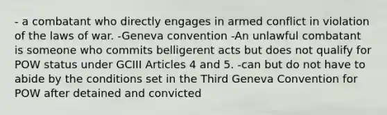 - a combatant who directly engages in armed conflict in violation of the laws of war. -Geneva convention -An unlawful combatant is someone who commits belligerent acts but does not qualify for POW status under GCIII Articles 4 and 5. -can but do not have to abide by the conditions set in the Third Geneva Convention for POW after detained and convicted