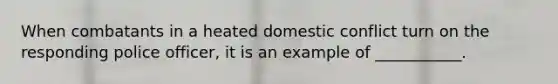 When combatants in a heated domestic conflict turn on the responding police officer, it is an example of ___________.