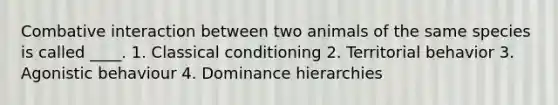 Combative interaction between two animals of the same species is called ____. 1. Classical conditioning 2. Territorial behavior 3. Agonistic behaviour 4. Dominance hierarchies