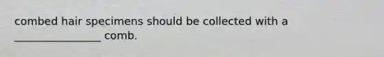 combed hair specimens should be collected with a ________________ comb.