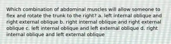 Which combination of abdominal muscles will allow someone to flex and rotate the trunk to the right? a. left internal oblique and right external oblique b. right internal oblique and right external oblique c. left internal oblique and left external oblique d. right internal oblique and left external oblique