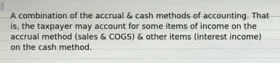 A combination of the accrual & cash methods of accounting. That is, the taxpayer may account for some items of income on the accrual method (sales & COGS) & other items (interest income) on the cash method.