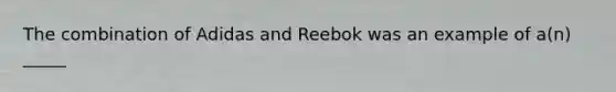 The combination of Adidas and Reebok was an example of a(n) _____