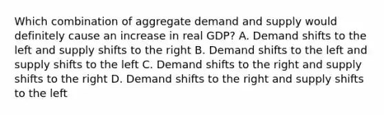 Which combination of aggregate demand and supply would definitely cause an increase in real GDP? A. Demand shifts to the left and supply shifts to the right B. Demand shifts to the left and supply shifts to the left C. Demand shifts to the right and supply shifts to the right D. Demand shifts to the right and supply shifts to the left