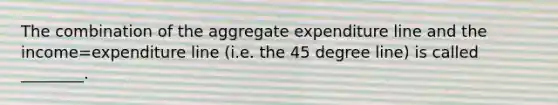 The combination of the aggregate expenditure line and the income=expenditure line (i.e. the 45 degree line) is called ________.